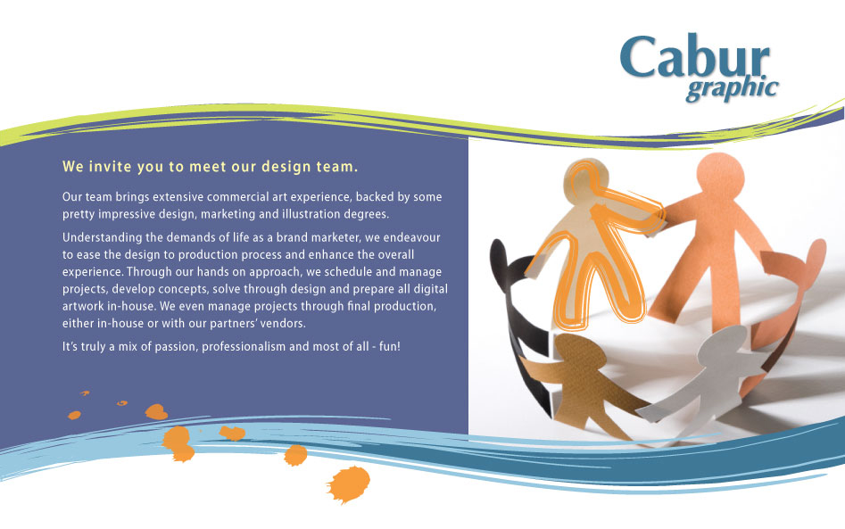 We invite you to meet our design team.
Our team brings extensive commercial art experience, backed by some pretty impressive design, marketing and illustration degrees. Understanding the demands of life as a brand marketer, we endeavour to ease the design to production process and enhance the overall experience. Through our hands on approach, we schedule and manage projects, develop concepts, solve through design and prepare all digital artwork in-house. We even manage projects through final production, either in-house or with our partners' vendors. It's truly a mix of passion, professionalism and most of all - fun!