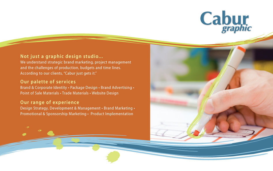 Not just a graphic design studio...
We understand strategic brand marketing, project management and the challenges of production, budgets and time lines.According to our clients, 'Cabur just gets it.' Our palette of services Brand & Corporate Identity, Package Design, Brand Advertising, Point of Sale Materials, Trade Materials, Website Design. Our range of experience Design Strategy, Development & Management, Brand Marketing, Promotional & Sponsorship Marketing, Product Implementation
